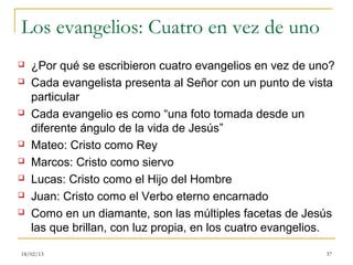 Los evangelios: Cuatro en vez de uno
   ¿Por qué se escribieron cuatro evangelios en vez de uno?
   Cada evangelista presenta al Señor con un punto de vista
    particular
   Cada evangelio es como “una foto tomada desde un
    diferente ángulo de la vida de Jesús”
   Mateo: Cristo como Rey
   Marcos: Cristo como siervo
   Lucas: Cristo como el Hijo del Hombre
   Juan: Cristo como el Verbo eterno encarnado
   Como en un diamante, son las múltiples facetas de Jesús
    las que brillan, con luz propia, en los cuatro evangelios.

18/02/13                                                    37
 