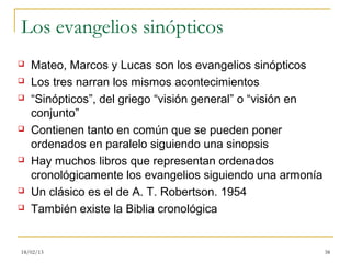 Los evangelios sinópticos
   Mateo, Marcos y Lucas son los evangelios sinópticos
   Los tres narran los mismos acontecimientos
   “Sinópticos”, del griego “visión general” o “visión en
    conjunto”
   Contienen tanto en común que se pueden poner
    ordenados en paralelo siguiendo una sinopsis
   Hay muchos libros que representan ordenados
    cronológicamente los evangelios siguiendo una armonía
   Un clásico es el de A. T. Robertson. 1954
   También existe la Biblia cronológica


18/02/13                                                     38
 