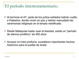 El período intertestamentario.

   Al terminar el AT, parte de los judíos exiliados habían vuelto
    a Palestina, donde vivían en paz y habían reanudado las
    ceremonias religiosas en el templo reedificado.

   Desde Malaquías hasta Juan el bautista, existe un “período
    de silencio profético” de 400 años

   Aunque no hubo profecía, sucedieron importantes hechos
    históricos para el pueblo de Israel.



18/02/13                                                       4
 