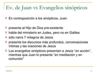 Ev. de Juan vs Evangelios sinópticos
   En contraposición a los sinópticos, Juan:

   presenta al Hijo de Dios pre-existente
   habla del ministerio en Judea, pero no en Galilea
   sólo narra 7 milagros de Jesús
   presenta los discursos más profundos, conversaciones
    íntimas y las oraciones de Jesús
   Los evangelios sinópticos presentan a Jesús “en acción”,
    mientras que Juan lo presenta “en meditación y en
    comunión”


18/02/13                                                   41
 