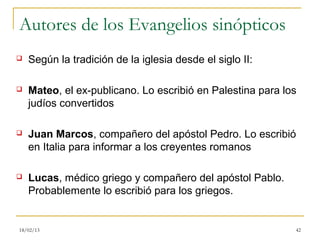 Autores de los Evangelios sinópticos
   Según la tradición de la iglesia desde el siglo II:

   Mateo, el ex-publicano. Lo escribió en Palestina para los
    judíos convertidos

   Juan Marcos, compañero del apóstol Pedro. Lo escribió
    en Italia para informar a los creyentes romanos

   Lucas, médico griego y compañero del apóstol Pablo.
    Probablemente lo escribió para los griegos.


18/02/13                                                    42
 