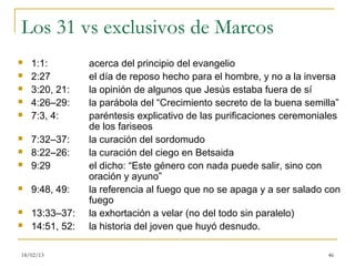 Los 31 vs exclusivos de Marcos
   1:1:         acerca del principio del evangelio
   2:27         el día de reposo hecho para el hombre, y no a la inversa
   3:20, 21:    la opinión de algunos que Jesús estaba fuera de sí
   4:26–29:     la parábola del “Crecimiento secreto de la buena semilla”
   7:3, 4:      paréntesis explicativo de las purificaciones ceremoniales
                 de los fariseos
   7:32–37:     la curación del sordomudo
   8:22–26:     la curación del ciego en Betsaida
   9:29         el dicho: “Este género con nada puede salir, sino con
                 oración y ayuno”
   9:48, 49:    la referencia al fuego que no se apaga y a ser salado con
                 fuego
   13:33–37:    la exhortación a velar (no del todo sin paralelo)
   14:51, 52:   la historia del joven que huyó desnudo.

18/02/13                                                               46
 