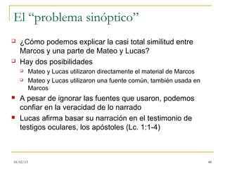 El “problema sinóptico”
   ¿Cómo podemos explicar la casi total similitud entre
    Marcos y una parte de Mateo y Lucas?
   Hay dos posibilidades
          Mateo y Lucas utilizaron directamente el material de Marcos
          Mateo y Lucas utilizaron una fuente común, también usada en
           Marcos
   A pesar de ignorar las fuentes que usaron, podemos
    confiar en la veracidad de lo narrado
   Lucas afirma basar su narración en el testimonio de
    testigos oculares, los apóstoles (Lc. 1:1-4)



18/02/13                                                                 48
 