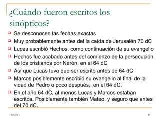 ¿Cuándo fueron escritos los
sinópticos?
   Se desconocen las fechas exactas
   Muy probablemente antes del la caída de Jerusalén 70 dC
   Lucas escribió Hechos, como continuación de su evangelio
   Hechos fue acabado antes del comienzo de la persecución
    de los cristianos por Nerón, en el 64 dC
   Así que Lucas tuvo que ser escrito antes de 64 dC
   Marcos posiblemente escribió su evangelio al final de la
    vidad de Pedro o poco después, en el 64 dC.
   En el año 64 dC, al menos Lucas y Marcos estaban
    escritos. Posiblemente también Mateo, y seguro que antes
    del 70 dC.
18/02/13                                                 49
 