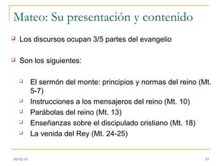 Mateo: Su presentación y contenido
   Los discursos ocupan 3/5 partes del evangelio

   Son los siguientes:

          El sermón del monte: principios y normas del reino (Mt.
           5-7)
          Instrucciones a los mensajeros del reino (Mt. 10)
          Parábolas del reino (Mt. 13)
          Enseñanzas sobre el discipulado cristiano (Mt. 18)
          La venida del Rey (Mt. 24-25)


18/02/13                                                        53
 