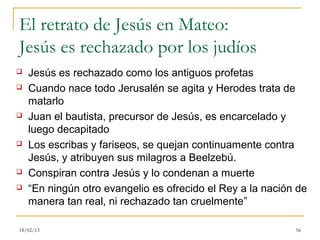 El retrato de Jesús en Mateo:
Jesús es rechazado por los judíos
   Jesús es rechazado como los antiguos profetas
   Cuando nace todo Jerusalén se agita y Herodes trata de
    matarlo
   Juan el bautista, precursor de Jesús, es encarcelado y
    luego decapitado
   Los escribas y fariseos, se quejan continuamente contra
    Jesús, y atribuyen sus milagros a Beelzebú.
   Conspiran contra Jesús y lo condenan a muerte
   “En ningún otro evangelio es ofrecido el Rey a la nación de
    manera tan real, ni rechazado tan cruelmente”

18/02/13                                                    56
 