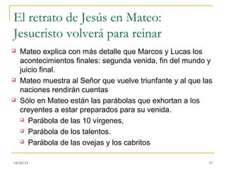 El retrato de Jesús en Mateo:
Jesucristo volverá para reinar
   Mateo explica con más detalle que Marcos y Lucas los
    acontecimientos finales: segunda venida, fin del mundo y
    juicio final.
   Mateo muestra al Señor que vuelve triunfante y al que las
    naciones rendirán cuentas
   Sólo en Mateo están las parábolas que exhortan a los
    creyentes a estar preparados para su venida.
     Parábola de las 10 vírgenes,

     Parábola de los talentos.

     Parábola de las ovejas y los cabritos



18/02/13                                                   57
 