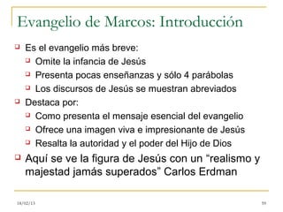 Evangelio de Marcos: Introducción
   Es el evangelio más breve:
     Omite la infancia de Jesús

     Presenta pocas enseñanzas y sólo 4 parábolas

     Los discursos de Jesús se muestran abreviados

   Destaca por:
     Como presenta el mensaje esencial del evangelio

     Ofrece una imagen viva e impresionante de Jesús

     Resalta la autoridad y el poder del Hijo de Dios

   Aquí se ve la figura de Jesús con un “realismo y
    majestad jamás superados” Carlos Erdman

18/02/13                                                 59
 