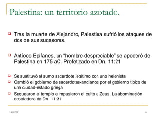 Palestina: un territorio azotado.

   Tras la muerte de Alejandro, Palestina sufrió los ataques de
    dos de sus sucesores.

   Antíoco Epífanes, un “hombre despreciable” se apoderó de
    Palestina en 175 aC. Profetizado en Dn. 11:21

   Se sustituyó al sumo sacerdote legítimo con uno helenista
   Cambió el gobierno de sacerdotes-ancianos por el gobierno tipico de
    una ciudad-estado griega
   Saquearon el templo e impusieron el culto a Zeus. La abominación
    desoladora de Dn. 11:31

18/02/13                                                              6
 