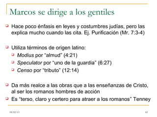 Marcos se dirige a los gentiles
    Hace poco énfasis en leyes y costumbres judías, pero las
     explica mucho cuando las cita. Ej. Purificación (Mr. 7:3-4)

    Utiliza términos de origen latino:
      Modius por “almud” (4:21)

      Speculator por “uno de la guardia” (6:27)

      Censo por “tributo” (12:14)



    Da más realce a las obras que a las enseñanzas de Cristo,
     al ser los romanos hombres de acción
    Es “terso, claro y certero para atraer a los romanos” Tenney

    18/02/13                                                       62
 