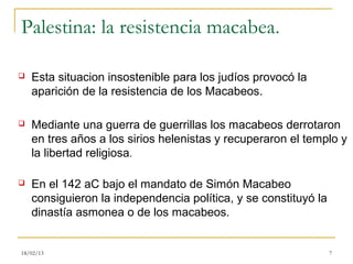 Palestina: la resistencia macabea.

   Esta situacion insostenible para los judíos provocó la
    aparición de la resistencia de los Macabeos.

   Mediante una guerra de guerrillas los macabeos derrotaron
    en tres años a los sirios helenistas y recuperaron el templo y
    la libertad religiosa.

   En el 142 aC bajo el mandato de Simón Macabeo
    consiguieron la independencia política, y se constituyó la
    dinastía asmonea o de los macabeos.


18/02/13                                                         7
 