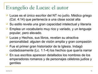 Evangelio de Lucas: el autor
   Lucas es el único escritor del NT no judío. Médico griego
    (Col. 4:14) que pertenecía a una clase social alta
   Su estilo revela una gran capacidad intelectual y literaria
   Emplea un vocabulario muy rico y variado, y un lenguaje
    popular, pero elevado.
   Lucas y Hechos, sus libros, revelan su atractiva
    personalidad: alguien de visión amplia y gran compasión
   Fue el primer gran historiador de la Iglesia. Indagó
    cuidadosamente (Lc. 1:1-4) los hechos que quería narrar
   En sus escritos aparecen detallados los nombres de los
    emperadores romanos y de personajes célebres judíos y
    gentiles

18/02/13                                                      70
 