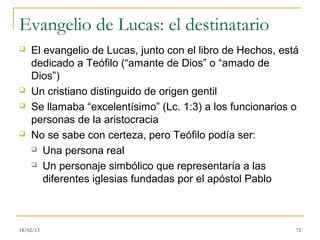 Evangelio de Lucas: el destinatario
   El evangelio de Lucas, junto con el libro de Hechos, está
    dedicado a Teófilo (“amante de Dios” o “amado de
    Dios”)
   Un cristiano distinguido de origen gentil
   Se llamaba “excelentísimo” (Lc. 1:3) a los funcionarios o
    personas de la aristocracia
   No se sabe con certeza, pero Teófilo podía ser:
     Una persona real

     Un personaje simbólico que representaría a las

       diferentes iglesias fundadas por el apóstol Pablo



18/02/13                                                    72
 