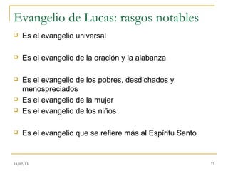 Evangelio de Lucas: rasgos notables
   Es el evangelio universal

   Es el evangelio de la oración y la alabanza

   Es el evangelio de los pobres, desdichados y
    menospreciados
   Es el evangelio de la mujer
   Es el evangelio de los niños

   Es el evangelio que se refiere más al Espíritu Santo


18/02/13                                                   73
 