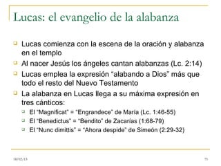 Lucas: el evangelio de la alabanza
   Lucas comienza con la escena de la oración y alabanza
    en el templo
   Al nacer Jesús los ángeles cantan alabanzas (Lc. 2:14)
   Lucas emplea la expresión “alabando a Dios” más que
    todo el resto del Nuevo Testamento
   La alabanza en Lucas llega a su máxima expresión en
    tres cánticos:
          El “Magnificat” = “Engrandece” de María (Lc. 1:46-55)
          El “Benedictus” = “Bendito” de Zacarías (1:68-79)
          El “Nunc dimittis” = “Ahora despide” de Simeón (2:29-32)



18/02/13                                                              75
 