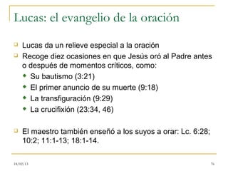 Lucas: el evangelio de la oración
   Lucas da un relieve especial a la oración
   Recoge diez ocasiones en que Jesús oró al Padre antes
    o después de momentos críticos, como:
     Su bautismo (3:21)

     El primer anuncio de su muerte (9:18)

     La transfiguración (9:29)

     La crucifixión (23:34, 46)



   El maestro también enseñó a los suyos a orar: Lc. 6:28;
    10:2; 11:1-13; 18:1-14.

18/02/13                                                      76
 