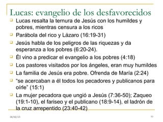 Lucas: evangelio de los desfavorecidos
   Lucas resalta la ternura de Jesús con los humildes y
    pobres, mientras censura a los ricos
   Parábola del rico y Lázaro (16:19-31)
   Jesús habla de los peligros de las riquezas y da
    esperanza a los pobres (6:20-24).
   Él vino a predicar el evangelio a los pobres (4:18)
   Los pastores visitados por los ángeles, eran muy humildes
   La familia de Jesús era pobre. Ofrenda de María (2:24)
   “se acercaban a él todos los pecadores y publicanos para
    oírle” (15:1)
   La mujer pecadora que ungió a Jesús (7:36-50); Zaqueo
    (19:1-10), el fariseo y el publicano (18:9-14), el ladrón de
    la cruz arrepentido (23:40-42)
18/02/13                                                     77
 
