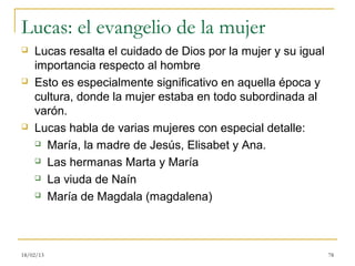 Lucas: el evangelio de la mujer
   Lucas resalta el cuidado de Dios por la mujer y su igual
    importancia respecto al hombre
   Esto es especialmente significativo en aquella época y
    cultura, donde la mujer estaba en todo subordinada al
    varón.
   Lucas habla de varias mujeres con especial detalle:
     María, la madre de Jesús, Elisabet y Ana.

     Las hermanas Marta y María

     La viuda de Naín

     María de Magdala (magdalena)




18/02/13                                                       78
 