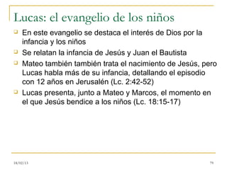Lucas: el evangelio de los niños
   En este evangelio se destaca el interés de Dios por la
    infancia y los niños
   Se relatan la infancia de Jesús y Juan el Bautista
   Mateo también también trata el nacimiento de Jesús, pero
    Lucas habla más de su infancia, detallando el episodio
    con 12 años en Jerusalén (Lc. 2:42-52)
   Lucas presenta, junto a Mateo y Marcos, el momento en
    el que Jesús bendice a los niños (Lc. 18:15-17)




18/02/13                                                 79
 