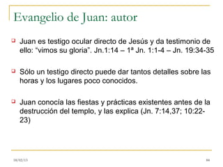 Evangelio de Juan: autor
   Juan es testigo ocular directo de Jesús y da testimonio de
    ello: “vimos su gloria”. Jn.1:14 – 1ª Jn. 1:1-4 – Jn. 19:34-35

   Sólo un testigo directo puede dar tantos detalles sobre las
    horas y los lugares poco conocidos.

   Juan conocía las fiestas y prácticas existentes antes de la
    destrucción del templo, y las explica (Jn. 7:14,37; 10:22-
    23)




18/02/13                                                       84
 