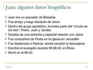 Juan: algunos datos biográficos
   Juan era un pescador de Betsaida
   Fue amigo y luego discípulo de Jesús
   Dentro del grupo apostólico, formaba parte del “círculo de
    los tres”: Pedro, Juan y Jacobo.
   Gozaba de una estrecha y especial relación con Jesús
   Fue compañero de Pedro en la iglesia en Jerusalén
   Fue desterrado a Patmos, donde escribió el Apocalipsis
   Escribió el evangelio durante 95-98 dC en Éfeso
   Murió en el 98 dC



18/02/13                                                    85
 