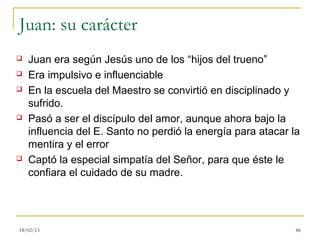 Juan: su carácter
   Juan era según Jesús uno de los “hijos del trueno”
   Era impulsivo e influenciable
   En la escuela del Maestro se convirtió en disciplinado y
    sufrido.
   Pasó a ser el discípulo del amor, aunque ahora bajo la
    influencia del E. Santo no perdió la energía para atacar la
    mentira y el error
   Captó la especial simpatía del Señor, para que éste le
    confiara el cuidado de su madre.




18/02/13                                                      86
 