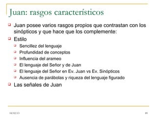 Juan: rasgos característicos
   Juan posee varios rasgos propios que contrastan con los
    sinópticos y que hace que los complemente:
   Estilo
          Sencillez del lenguaje
          Profundidad de conceptos
          Influencia del arameo
          El lenguaje del Señor y de Juan
          El lenguaje del Señor en Ev. Juan vs Ev. Sinópticos
          Ausencia de parábolas y riqueza del lenguaje figurado
   Las señales de Juan




18/02/13                                                           89
 