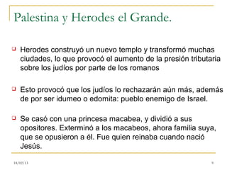 Palestina y Herodes el Grande.

   Herodes construyó un nuevo templo y transformó muchas
    ciudades, lo que provocó el aumento de la presión tributaria
    sobre los judíos por parte de los romanos

   Esto provocó que los judíos lo rechazarán aún más, además
    de por ser idumeo o edomita: pueblo enemigo de Israel.

   Se casó con una princesa macabea, y dividió a sus
    opositores. Exterminó a los macabeos, ahora familia suya,
    que se opusieron a él. Fue quien reinaba cuando nació
    Jesús.

18/02/13                                                     9
 