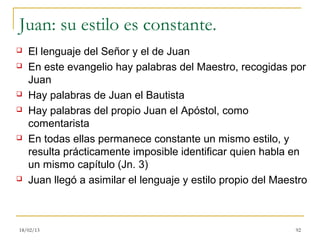 Juan: su estilo es constante.
   El lenguaje del Señor y el de Juan
   En este evangelio hay palabras del Maestro, recogidas por
    Juan
   Hay palabras de Juan el Bautista
   Hay palabras del propio Juan el Apóstol, como
    comentarista
   En todas ellas permanece constante un mismo estilo, y
    resulta prácticamente imposible identificar quien habla en
    un mismo capítulo (Jn. 3)
   Juan llegó a asimilar el lenguaje y estilo propio del Maestro



18/02/13                                                      92
 