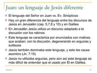 Juan: un lenguaje de Jesús diferente
   El lenguaje del Señor en Juan vs. Ev. Sinópticos
   Hay un gran diferencia del lenguaje entre los discursos de
    Jesús en Jerusalén (cap. 5,7,8 y 10) y en Galilea
   En Jerusalén Jesús utiliza un discurso adaptado a la
    discusión con los rabinos
   Este lenguaje se caracteriza por enunciados con matices
    que acaban, con la discusión, degenerando en argucias y
    sutilezas
   Jesús también dominaba este lenguaje, y esto les causa
    asombro (Jn. 7:15)
   Jesús no utilizaba argucias, pero aún así este lenguaje es
    más difícil de entender que el usado por Él en Galilea.

18/02/13                                                    93
 