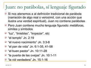 Juan: no parábolas, sí lenguaje figurado
   Si nos atenemos a al definición tradicional de parábola
    (narración de algo real o verosímil, con una acción que
    ilustra una verdad espiritual), Juan no contiene parábolas
   Pero Juan contiene mucho lenguaje figurado: metáforas,
    símiles y símbolos
   “luz”, “tinieblas”, “tropezar”, etc
   “el templo” Jn. 2:19
   “el nuevo nacimiento” Jn. 3:3-8
   “el pan de vida” Jn. 6:1-35, 41-58
   “el buen pastor” Jn. 10:11-28
   “la puerta de las ovejas” Jn. 10:1-11
   “la vid verdadera” Jn. 15:1-16
18/02/13                                                     94
 