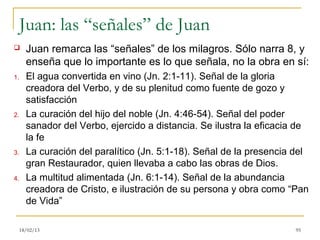 Juan: las “señales” de Juan
      Juan remarca las “señales” de los milagros. Sólo narra 8, y
       enseña que lo importante es lo que señala, no la obra en sí:
1.     El agua convertida en vino (Jn. 2:1-11). Señal de la gloria
       creadora del Verbo, y de su plenitud como fuente de gozo y
       satisfacción
2.     La curación del hijo del noble (Jn. 4:46-54). Señal del poder
       sanador del Verbo, ejercido a distancia. Se ilustra la eficacia de
       la fe
3.     La curación del paralítico (Jn. 5:1-18). Señal de la presencia del
       gran Restaurador, quien llevaba a cabo las obras de Dios.
4.     La multitud alimentada (Jn. 6:1-14). Señal de la abundancia
       creadora de Cristo, e ilustración de su persona y obra como “Pan
       de Vida”

     18/02/13                                                         95
 