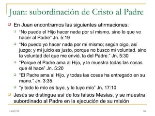 Juan: subordinación de Cristo al Padre
   En Juan encontramos las siguientes afirmaciones:
          “No puede el Hijo hacer nada por sí mismo, sino lo que ve
           hacer al Padre” Jn. 5:19
          “No puedo yo hacer nada por mí mismo; según oigo, así
           juzgo; y mi juicio es justo, porque no busco mi voluntad, sino
           la voluntad del que me envió, la del Padre.” Jn. 5:30
          “Porque el Padre ama al Hijo, y le muestra todas las cosas
           que él hace” Jn. 5:20
          “El Padre ama al Hijo, y todas las cosas ha entregado en su
           mano.” Jn. 3:35
          “y todo lo mío es tuyo, y lo tuyo mío” Jn. 17:10
   Jesús se distingue así de los falsos Mesías, y se muestra
    subordinado al Padre en la ejecución de su misión
18/02/13                                                               98
 