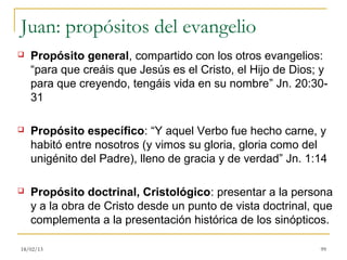 Juan: propósitos del evangelio
   Propósito general, compartido con los otros evangelios:
    “para que creáis que Jesús es el Cristo, el Hijo de Dios; y
    para que creyendo, tengáis vida en su nombre” Jn. 20:30-
    31

   Propósito específico: “Y aquel Verbo fue hecho carne, y
    habitó entre nosotros (y vimos su gloria, gloria como del
    unigénito del Padre), lleno de gracia y de verdad” Jn. 1:14

   Propósito doctrinal, Cristológico: presentar a la persona
    y a la obra de Cristo desde un punto de vista doctrinal, que
    complementa a la presentación histórica de los sinópticos.

18/02/13                                                     99
 