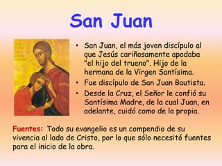 San Juan
• San Juan, el más joven discípulo al
que Jesús cariñosamente apodaba
"el hijo del trueno". Hijo de la
hermana de la Virgen Santísima.
• Fue discípulo de San Juan Bautista.
• Desde la Cruz, el Señor le confió su
Santísima Madre, de la cual Juan, en
adelante, cuidó como de la propia.
Fuentes: Todo su evangelio es un compendio de su
vivencia al lado de Cristo, por lo que sólo necesitó fuentes
para el inicio de la obra.

 