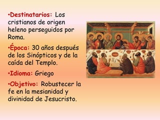 •Destinatarios: Los
cristianos de origen
heleno perseguidos por
Roma.
•Época: 30 años después
de los Sinópticos y de la
caída del Templo.
•Idioma: Griego
•Objetivo: Robustecer la
fe en la mesianidad y
divinidad de Jesucristo.

 