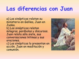 Las diferencias con Juan
a) Los sinópticos relatan su
ministerio en Galilea, Juan en
Judea.
b) Los sinópticos relatan
milagros, parábolas y discursos.
Juan relata sólo siete, sus
conversaciones íntimas y sus
oraciones.
c) Los sinópticos lo presentan en
acción. Juan en meditación y
comunión.

 
