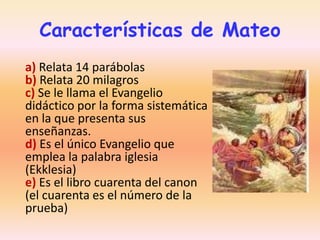 Características de Mateo
a) Relata 14 parábolas
b) Relata 20 milagros
c) Se le llama el Evangelio
didáctico por la forma sistemática
en la que presenta sus
enseñanzas.
d) Es el único Evangelio que
emplea la palabra iglesia
(Ekklesia)
e) Es el libro cuarenta del canon
(el cuarenta es el número de la
prueba)

 