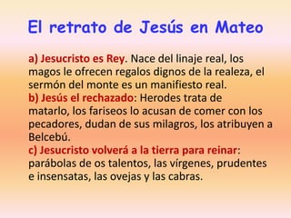 El retrato de Jesús en Mateo
a) Jesucristo es Rey. Nace del linaje real, los
magos le ofrecen regalos dignos de la realeza, el
sermón del monte es un manifiesto real.
b) Jesús el rechazado: Herodes trata de
matarlo, los fariseos lo acusan de comer con los
pecadores, dudan de sus milagros, los atribuyen a
Belcebú.
c) Jesucristo volverá a la tierra para reinar:
parábolas de os talentos, las vírgenes, prudentes
e insensatas, las ovejas y las cabras.

 