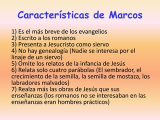 Características de Marcos
1) Es el más breve de los evangelios
2) Escrito a los romanos
3) Presenta a Jesucristo como siervo
4) No hay genealogía (Nadie se interesa por el
linaje de un siervo)
5) Omite los relatos de la infancia de Jesús
6) Relata solo cuatro parábolas (El sembrador, el
crecimiento de la semilla, la semilla de mostaza, los
labradores malvados)
7) Realza más las obras de Jesús que sus
enseñanzas (los romanos no se interesaban en las
enseñanzas eran hombres prácticos)

 