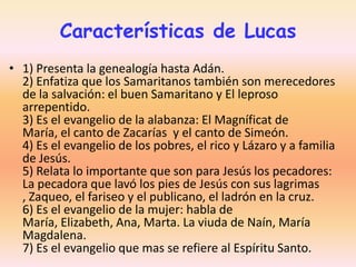 Características de Lucas
• 1) Presenta la genealogía hasta Adán.
2) Enfatiza que los Samaritanos también son merecedores
de la salvación: el buen Samaritano y El leproso
arrepentido.
3) Es el evangelio de la alabanza: El Magníficat de
María, el canto de Zacarías y el canto de Simeón.
4) Es el evangelio de los pobres, el rico y Lázaro y a familia
de Jesús.
5) Relata lo importante que son para Jesús los pecadores:
La pecadora que lavó los pies de Jesús con sus lagrimas
, Zaqueo, el fariseo y el publicano, el ladrón en la cruz.
6) Es el evangelio de la mujer: habla de
María, Elizabeth, Ana, Marta. La viuda de Naín, María
Magdalena.
7) Es el evangelio que mas se refiere al Espíritu Santo.

 