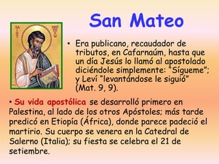 San Mateo
• Era publicano, recaudador de
tributos, en Cafarnaúm, hasta que
un día Jesús lo llamó al apostolado
diciéndole simplemente: “Sígueme”;
y Leví “levantándose le siguió”
(Mat. 9, 9).
• Su vida apostólica se desarrolló primero en
Palestina, al lado de los otros Apóstoles; más tarde
predicó en Etiopía (África), donde parece padeció el
martirio. Su cuerpo se venera en la Catedral de
Salerno (Italia); su fiesta se celebra el 21 de
setiembre.

 