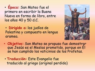 • Época: San Mateo fue el
primero en escribir la Buena
Nueva en forma de libro, entre
los años 40 y 50 d.C.

• Dirigido a: los judíos de
Palestina y compuesto en lengua
aramea.
• Objetivo: San Mateo se propuso fue demostrar
que Jesús es el Mesías prometido, porque en Él
se han cumplido los vaticinios de los Profetas.
• Traducción: Este Evangelio fue
traducido al griego (original perdido)

 