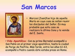 San Marcos
• Marcos (Juan)fue hijo de aquella
María en cuya casa se solían reunir
los discípulos del Señor. Es muy
probable que esta casa se
realizara la última Cena y la venida
del E. Santo.
• Vida Apostólica: Con su primo Bernabé acompañó a
San Pablo en el primer viaje apostólico, hasta la ciudad
de Perge de Panfilia. Más tarde, entre los años 61-63,
acompañó a Pedro cuando éste estaba preso en Roma.

 