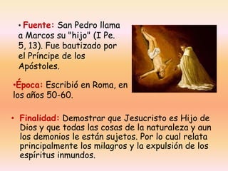 • Fuente: San Pedro llama

a Marcos su "hijo" (I Pe.
5, 13). Fue bautizado por
el Príncipe de los
Apóstoles.

•Época: Escribió en Roma, en
los años 50-60.
• Finalidad: Demostrar que Jesucristo es Hijo de
Dios y que todas las cosas de la naturaleza y aun
los demonios le están sujetos. Por lo cual relata
principalmente los milagros y la expulsión de los
espíritus inmundos.

 