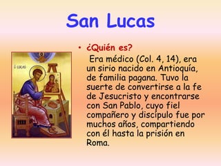 San Lucas
• ¿Quién es?
Era médico (Col. 4, 14), era
un sirio nacido en Antioquía,
de familia pagana. Tuvo la
suerte de convertirse a la fe
de Jesucristo y encontrarse
con San Pablo, cuyo fiel
compañero y discípulo fue por
muchos años, compartiendo
con él hasta la prisión en
Roma.

 