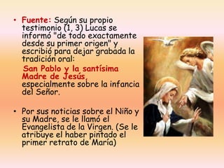 • Fuente: Según su propio
testimonio (1, 3) Lucas se
informó "de todo exactamente
desde su primer origen" y
escribió para dejar grabada la
tradición oral:
San Pablo y la santísima
Madre de Jesús,
especialmente sobre la infancia
del Señor.
• Por sus noticias sobre el Niño y
su Madre, se le llamó el
Evangelista de la Virgen. (Se le
atribuye el haber pintado el
primer retrato de María)

 