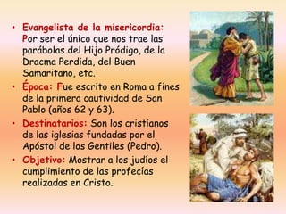 • Evangelista de la misericordia:
Por ser el único que nos trae las
parábolas del Hijo Pródigo, de la
Dracma Perdida, del Buen
Samaritano, etc.
• Época: Fue escrito en Roma a fines
de la primera cautividad de San
Pablo (años 62 y 63).
• Destinatarios: Son los cristianos
de las iglesias fundadas por el
Apóstol de los Gentiles (Pedro).
• Objetivo: Mostrar a los judíos el
cumplimiento de las profecías
realizadas en Cristo.

 