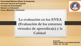 La evaluación en los EVEA
(Evaluación de los entornos
virtuales de aprendizaje) y la
Calidad
Universidad Mariano Gálvez de Guatemala
Dirección General de Posgrado
Facultad de Humanidades
Maestría en Educación
Curso: Medición y Evaluación
Exponente:
KANDY ANABELLA ACAJABON ARAGON
CARNE: 753 – 00- 5498
 