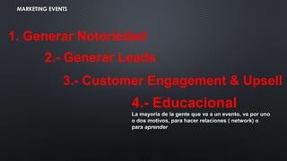 MARKETING EVENTS
1. Generar Notoriedad
2.- Generar Leads
3.- Customer Engagement & Upsell
4.- Educacional
La mayoría de la gente que va a un evento, va por uno
o dos motivos, para hacer relaciones ( network) o
para aprender
 
